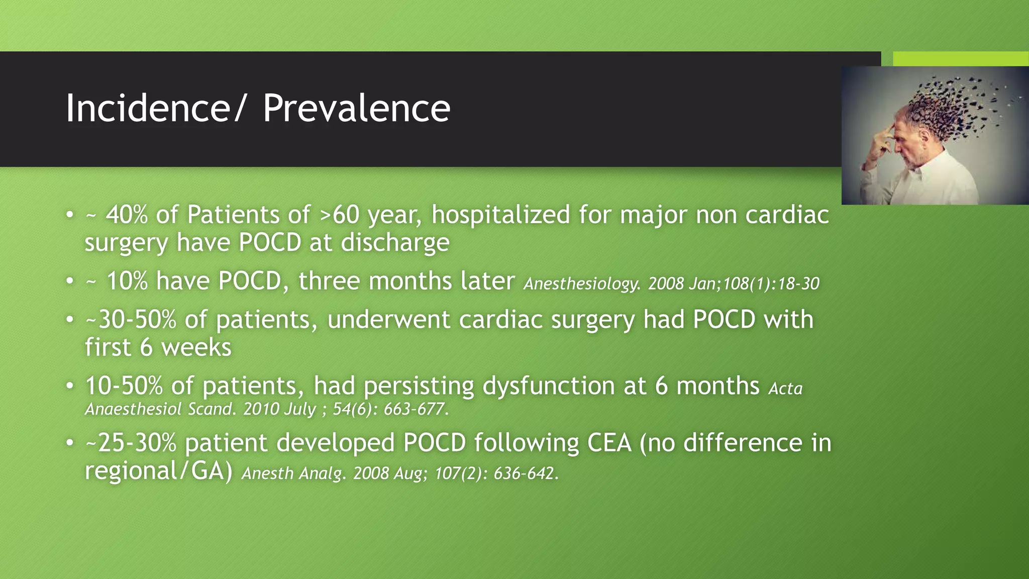 Incidence/ Prevalence
• ~ 40% of Patients of >60 year, hospitalized for major non cardiac
surgery have POCD at discharge
• ~ 10% have POCD, three months later Anesthesiology. 2008 Jan;108(1):18-30
• ~30-50% of patients, underwent cardiac surgery had POCD with
first 6 weeks
• 10-50% of patients, had persisting dysfunction at 6 months Acta
Anaesthesiol Scand. 2010 July ; 54(6): 663–677.
• ~25-30% patient developed POCD following CEA (no difference in
regional/GA) Anesth Analg. 2008 Aug; 107(2): 636–642.
 