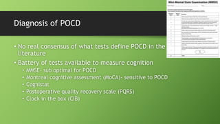 Diagnosis of POCD
• No real consensus of what tests define POCD in the
literature
• Battery of tests available to measure cognition
• MMSE- sub optimal for POCD
• Montreal cognitive assessment (MoCA)- sensitive to POCD
• Cognistat
• Postoperative quality recovery scale (PQRS)
• Clock in the box (CIB)
 