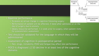 • Baseline performance
• To assess an actual change in cognition following surgery
• Performance of patient will be affected, if done after admission or on the
day of surgery due to anxiety.
• Ideally should be performed 1-2 week prior to surgery, when patient visits
for preanesthetic assessment
• Test should be validated for the language in which they will be
administered
• Assessment of cognition in postoperative period
• Pain, drugs, immobility, PONV and fatigue may affect test performance
• POCD is diagnosed ≥2 SD decline in at least two of the cognitive
domains
 