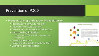 Prevention of POCD
• Preoperative optimization/ Prehabilitation
• Preoperative physical exercise
• Inspiratory muscle training
• Control of cardiovascular risk factor
• Nutritional optimization
• Vitamin B12/Folic acid/Homocysteine
• Vitamin D
• Correcting Anaemia
• Correcting electrolyte imbalance (Mg+2)
• Cognitive prehabilitation
 