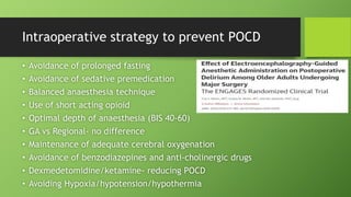 Intraoperative strategy to prevent POCD
• Avoidance of prolonged fasting
• Avoidance of sedative premedication
• Balanced anaesthesia technique
• Use of short acting opioid
• Optimal depth of anaesthesia (BIS 40-60)
• GA vs Regional- no difference
• Maintenance of adequate cerebral oxygenation
• Avoidance of benzodiazepines and anti-cholinergic drugs
• Dexmedetomidine/ketamine- reducing POCD
• Avoiding Hypoxia/hypotension/hypothermia
 