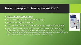 Novel therapies to treat/prevent POCD
• COX-2 inhibitor (Parecoxib)
• COX- 2 selective anti inflammatory drug
• Reduces microglial activation
• Thus reduces neuroinflammation (primary mechanism of POCD)
• Few studies have shown reduction in incidence and severity of
POCD with perioperative use of parecoxib (Zhu, Y.-Z., Yao, R., Zhang, Z.,
Xu, H., & Wang, L.-W. (2016). Parecoxib prevents early postoperative cognitive dysfunction in
elderly patients undergoing total knee arthroplasty. Medicine, 95(28),
 