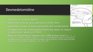 Dexmedetomidine
• Selective α2 receptor agonist
• Selectively binds at locus coeruleus at brain stem
• Suppresses release of spinal adrenaline and noradrenaline
• Intraoperative use of dexmedetomidine has shown to reduce
incidence and severity of POCD
• Reduces inflammatory markers and s100β protein level (Ge, Y.-L., Li,
X., Gao, J. U., Zhang, X., Fang, X., Zhou, L., … Lin, S. (2016). Beneficial effects of intravenous
dexmedetomidine on cognitive function and cerebral injury following a carotid endarterectomy.
Experimental and Therapeutic Medicine, 11(3),1128–1134)
 