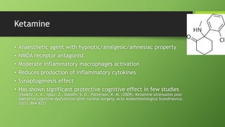 Ketamine
• Anaesthetic agent with hypnotic/analgesic/amnesiac property
• NMDA receptor antagonist
• Moderate inflammatory macrophages activation
• Reduces production of inflammatory cytokines
• Synaptogenesis effect
• Has shown significant protective cognitive effect in few studies
(Hudetz, J. A., Iqbal, Z., Gandhi, S. D., Patterson, K. M. (2009). Ketamine attenuates post-
operative cognitive dysfunction after cardiac surgery. Acta Anaesthesiologica Scandinavica,
53(7), 864–872)
 