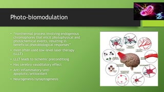 Photo-biomodulation
• “nonthermal process involving endogenous
chromophores that elicit photophysical and
photochemical events, resulting in
beneficial photobiological responses”
• most often used low-level laser therapy
(LLLT)
• LLLT leads to ischemic preconditioig
• Has cerebro vasodilatory effect
• Anti inflammatory/anti-
apoptotic/antioxidant
• Neurogenesis/synaptogenesis
 