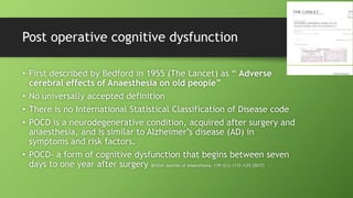 Post operative cognitive dysfunction
• First described by Bedford in 1955 (The Lancet) as “ Adverse
cerebral effects of Anaesthesia on old people”
• No universally accepted definition
• There is no International Statistical Classification of Disease code
• POCD is a neurodegenerative condition, acquired after surgery and
anaesthesia, and is similar to Alzheimer’s disease (AD) in
symptoms and risk factors.
• POCD- a form of cognitive dysfunction that begins between seven
days to one year after surgery British Journal of Anaesthesia, 119 (S1): i115–i125 (2017)
 