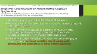 • 701patients were followed up for median of 8.5 years
• POCD at 3 months was associated with increased mortality (hazard
ratio, 1.63; p<0.01)
• Risk of leaving work because of disability or voluntary early
retirement was higher among patients with patients who
developed POCD at 1 week (hazard ratio, 2.26; p<0.01)
• Conclusions: cognitive dysfunction after non cardiac surgery as
associated with increased mortality, risk of leaving work
prematurely and dependency on social transfer payments
 