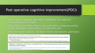 Post operative cognitive improvement(POCI)
• New evidence suggests that there is potential for cognitive
improvement after surgery
• POCI could occur when surgery improves health, enhances quality-
of-life, decreases inflammation, or alleviates pain
• Even with older patients, the brain retains neuroplastic potential t
 