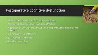 Postoperative cognitive dysfunction
• Subtle condition, lack of clinical symptoms
• Memory & concentration domains affected
• Visuospatial perception, motor skills and executive function are
affected
• Consciousness unaffected
• Last weeks to months
• Usually reversible
 