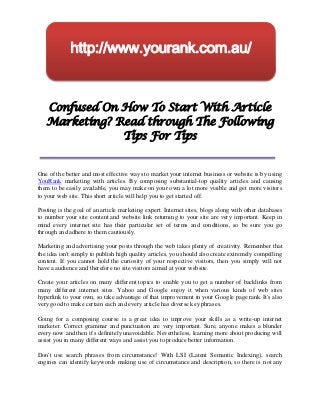http://www.yourank.com.au/


   Confused On How To Start With Article
   Marketing? Read through The Following
               Tips For Tips


One of the better and most effective ways to market your internet business or website is by using
YouRank marketing with articles. By composing substantial-top quality articles and causing
them to be easily available, you may make on your own a lot more visible and get more visitors
to your web site. This short article will help you to get started off.

Posting is the goal of an article marketing expert. Internet sites, blogs along with other databases
to number your site content and website link returning to your site are very important. Keep in
mind every internet site has their particular set of terms and conditions, so be sure you go
through and adhere to them cautiously.

Marketing and advertising your posts through the web takes plenty of creativity. Remember that
the idea isn't simply to publish high quality articles, you should also create extremely compelling
content. If you cannot hold the curiosity of your respective visitors, then you simply will not
have a audience and therefore no site visitors aimed at your website.

Create your articles on many different topics to enable you to get a number of backlinks from
many different internet sites. Yahoo and Google enjoy it when various kinds of web sites
hyperlink to your own, so take advantage of that improvement in your Google page rank. It's also
very good to make certain each and every article has diverse key phrases.

Going for a composing course is a great idea to improve your skills as a write-up internet
marketer. Correct grammar and punctuation are very important. Sure, anyone makes a blunder
every now and then it's definitely unavoidable. Nevertheless, learning more about producing will
assist you in many different ways and assist you to produce better information.

Don't use search phrases from circumstance! With LSI (Latent Semantic Indexing), search
engines can identify keywords making use of circumstance and description, so there is not any
 