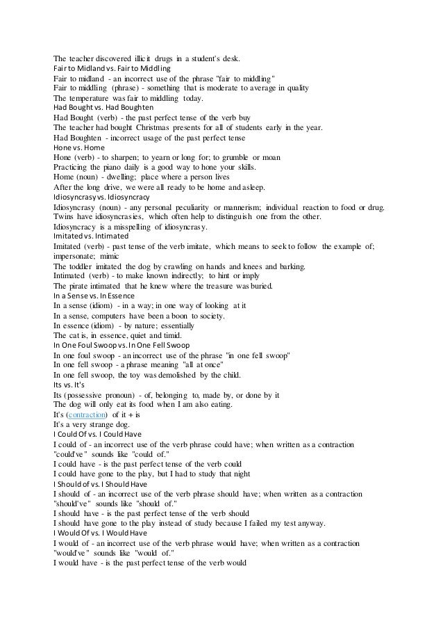 The teacher discovered illicit drugs in a student's desk.
Fair to Midlandvs.Fairto Middling
Fair to midland - an incorrect use of the phrase "fair to middling"
Fair to middling (phrase) - something that is moderate to average in quality
The temperature was fair to middling today.
Had Boughtvs. Had Boughten
Had Bought (verb) - the past perfect tense of the verb buy
The teacher had bought Christmas presents for all of students early in the year.
Had Boughten - incorrect usage of the past perfect tense
Hone vs. Home
Hone (verb) - to sharpen; to yearn or long for; to grumble or moan
Practicing the piano daily is a good way to hone your skills.
Home (noun) - dwelling; place where a person lives
After the long drive, we were all ready to be home and asleep.
Idiosyncrasyvs.Idiosyncracy
Idiosyncrasy (noun) - any personal peculiarity or mannerism; individual reaction to food or drug.
Twins have idiosyncrasies, which often help to distinguish one from the other.
Idiosyncracy is a misspelling of idiosyncrasy.
Imitatedvs.Intimated
Imitated (verb) - past tense of the verb imitate, which means to seek to follow the example of;
impersonate; mimic
The toddler imitated the dog by crawling on hands and knees and barking.
Intimated (verb) - to make known indirectly; to hint or imply
The pirate intimated that he knew where the treasure was buried.
In a Sense vs.InEssence
In a sense (idiom) - in a way; in one way of looking at it
In a sense, computers have been a boon to society.
In essence (idiom) - by nature; essentially
The cat is, in essence, quiet and timid.
In One Foul Swoopvs.InOne Fell Swoop
In one foul swoop - an incorrect use of the phrase "in one fell swoop"
In one fell swoop - a phrase meaning "all at once"
In one fell swoop, the toy was demolished by the child.
Its vs.It's
Its (possessive pronoun) - of, belonging to, made by, or done by it
The dog will only eat its food when I am also eating.
It's (contraction) of it + is
It's a very strange dog.
I CouldOf vs. I CouldHave
I could of - an incorrect use of the verb phrase could have; when written as a contraction
"could've" sounds like "could of."
I could have - is the past perfect tense of the verb could
I could have gone to the play, but I had to study that night
I Shouldof vs.I ShouldHave
I should of - an incorrect use of the verb phrase should have; when written as a contraction
"should've" sounds like "should of."
I should have - is the past perfect tense of the verb should
I should have gone to the play instead of study because I failed my test anyway.
I WouldOf vs. I WouldHave
I would of - an incorrect use of the verb phrase would have; when written as a contraction
"would've" sounds like "would of."
I would have - is the past perfect tense of the verb would
 