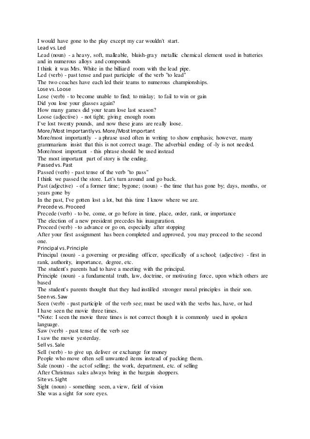 I would have gone to the play except my car wouldn't start.
Lead vs.Led
Lead (noun) - a heavy, soft, malleable, bluish-gray metallic chemical element used in batteries
and in numerous alloys and compounds
I think it was Mrs. White in the billiard room with the lead pipe.
Led (verb) - past tense and past participle of the verb "to lead"
The two coaches have each led their teams to numerous championships.
Lose vs. Loose
Lose (verb) - to become unable to find; to mislay; to fail to win or gain
Did you lose your glasses again?
How many games did your team lose last season?
Loose (adjective) - not tight; giving enough room
I've lost twenty pounds, and now these jeans are really loose.
More/Most Importantlyvs.More/MostImportant
More/most importantly - a phrase used often in writing to show emphasis; however, many
grammarians insist that this is not correct usage. The adverbial ending of -ly is not needed.
More/most important - this phrase should be used instead
The most important part of story is the ending.
Passedvs.Past
Passed (verb) - past tense of the verb "to pass"
I think we passed the store. Let's turn around and go back.
Past (adjective) - of a former time; bygone; (noun) - the time that has gone by; days, months, or
years gone by
In the past, I've gotten lost a lot, but this time I know where we are.
Precede vs.Proceed
Precede (verb) - to be, come, or go before in time, place, order, rank, or importance
The election of a new president precedes his inauguration.
Proceed (verb) - to advance or go on, especially after stopping
After your first assignment has been completed and approved, you may proceed to the second
one.
Principal vs.Principle
Principal (noun) - a governing or presiding officer, specifically of a school; (adjective) - first in
rank, authority, importance, degree, etc.
The student's parents had to have a meeting with the principal.
Principle (noun) - a fundamental truth, law, doctrine, or motivating force, upon which others are
based
The student's parents thought that they had instilled stronger moral principles in their son.
Seenvs.Saw
Seen (verb) - past participle of the verb see; must be used with the verbs has, have, or had
I have seen the movie three times.
*Note: I seen the movie three times is not correct though it is commonly used in spoken
language.
Saw (verb) - past tense of the verb see
I saw the movie yesterday.
Sell vs.Sale
Sell (verb) - to give up, deliver or exchange for money
People who move often sell unwanted items instead of packing them.
Sale (noun) - the act of selling; the work, department, etc. of selling
After Christmas sales always bring in the bargain shoppers.
Site vs.Sight
Sight (noun) - something seen, a view, field of vision
She was a sight for sore eyes.
 