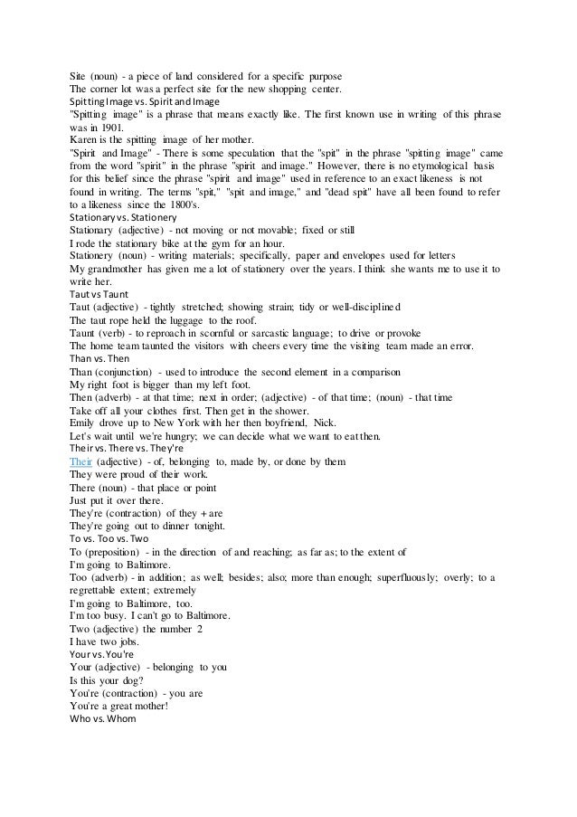 Site (noun) - a piece of land considered for a specific purpose
The corner lot was a perfect site for the new shopping center.
SpittingImage vs.SpiritandImage
"Spitting image" is a phrase that means exactly like. The first known use in writing of this phrase
was in 1901.
Karen is the spitting image of her mother.
"Spirit and Image" - There is some speculation that the "spit" in the phrase "spitting image" came
from the word "spirit" in the phrase "spirit and image." However, there is no etymological basis
for this belief since the phrase "spirit and image" used in reference to an exact likeness is not
found in writing. The terms "spit," "spit and image," and "dead spit" have all been found to refer
to a likeness since the 1800's.
Stationaryvs.Stationery
Stationary (adjective) - not moving or not movable; fixed or still
I rode the stationary bike at the gym for an hour.
Stationery (noun) - writing materials; specifically, paper and envelopes used for letters
My grandmother has given me a lot of stationery over the years. I think she wants me to use it to
write her.
Taut vs Taunt
Taut (adjective) - tightly stretched; showing strain; tidy or well-disciplined
The taut rope held the luggage to the roof.
Taunt (verb) - to reproach in scornful or sarcastic language; to drive or provoke
The home team taunted the visitors with cheers every time the visiting team made an error.
Than vs.Then
Than (conjunction) - used to introduce the second element in a comparison
My right foot is bigger than my left foot.
Then (adverb) - at that time; next in order; (adjective) - of that time; (noun) - that time
Take off all your clothes first. Then get in the shower.
Emily drove up to New York with her then boyfriend, Nick.
Let's wait until we're hungry; we can decide what we want to eat then.
Theirvs.There vs. They're
Their (adjective) - of, belonging to, made by, or done by them
They were proud of their work.
There (noun) - that place or point
Just put it over there.
They're (contraction) of they + are
They're going out to dinner tonight.
To vs. Too vs.Two
To (preposition) - in the direction of and reaching; as far as; to the extent of
I'm going to Baltimore.
Too (adverb) - in addition; as well; besides; also; more than enough; superfluously; overly; to a
regrettable extent; extremely
I'm going to Baltimore, too.
I'm too busy. I can't go to Baltimore.
Two (adjective) the number 2
I have two jobs.
Your vs.You're
Your (adjective) - belonging to you
Is this your dog?
You're (contraction) - you are
You're a great mother!
Who vs.Whom
 