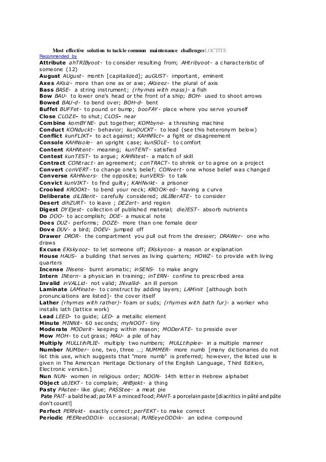 Most effective solution to tackle common maintenance challengesLOCTITE
Recommended by
Attribute ahTRIByoot- to consider resulting from; AHtribyoot- a characteristic of
someone (12)
August AUgust- month [capitalized]; auGUST- important, eminent
Axes AKsiz- more than one ax or axe; AKseez- the plural of axis
Bass BASE- a string instrument; (rhymes with mass)- a fish
Bow BAU- to lower one's head or the front of a ship; BOH- used to shoot arrows
Bowed BAU-d- to bend over; BOH-d- bent
Buffet BUFFet- to pound or bump; booFAY- place where you serve yourself
Close CLOZE- to shut; CLOS- near
Combine komBYNE- put together; KOMbyne- a threshing machine
Conduct KONduckt- behavior; kunDUCKT- to lead (see this heteronym below)
Conflict kunFLIKT- to act against; KAHNflict- a fight or disagreement
Console KAHNsole- an upright case; kunSOLE- to comfort
Content KAHNtent- meaning; kunTENT- satisfied
Contest kunTEST- to argue; KAHNtest- a match of skill
Contract CONtract- an agreement; conTRACT- to shrink or to agree on a project
Convert conVERT- to change one's belief; CONvert- one whose belief was changed
Converse KAHNvers- the opposite; kunVERS- to talk
Convict kunVIKT- to find guilty; KAHNvikt- a prisoner
Crooked KROOKt- to bend your neck; KROOK-ed- having a curve
Deliberate diLIBerit- carefully considered; diLIBerATE- to consider
Desert dihZURT- to leave ; DEZert- arid region
Digest DYEjest- collection of published material; dieJEST- absorb nutrients
Do DOO- to accomplish; DOE- a musical note
Does DUZ- performs; DOZE- more than one female deer
Dove DUV- a bird; DOEV- jumped off
Drawer DROR- the compartment you pull out from the dresser; DRAWer- one who
draws
Excuse EKskyooz- to let someone off; EKskyoos- a reason or explanation
House HAUS- a building that serves as living quarters; HOWZ- to provide with living
quarters
Incense INsens- burnt aromatic; inSENS- to make angry
Intern INtern- a physician in training; inTERN- confine to prescribed area
Invalid inVALLid- not valid; INvallid- an ill person
Laminate LAMinate- to construct by adding layers; LAMinit [although both
pronunciations are listed]- the cover itself
Lather (rhymes with rather)- foam or suds; (rhymes with bath fur)- a worker who
installs lath (lattice work)
Lead LEED- to guide; LED- a metallic element
Minute MINNit- 60 seconds; myNOOT- tiny
Moderate MODerit- keeping within reason; MODerATE- to preside over
Mow MOH- to cut grass; MAU- a pile of hay
Multiply MULLtihPLIE- multiply two numbers; MULLtihplee- in a multiple manner
Number NUMber- one, two, three …; NUMMER- more numb [many dictionaries do not
list this use, which suggests that "more numb" is preferred; however, the listed use is
given in The American Heritage Dictionary of the English Language, Third Edition,
Electronic version.]
Nun NUN- women in religious order; NOON- 14th letter in Hebrew alphabet
Object ubJEKT- to complain; AHBjekt- a thing
Pasty PAstee- like glue; PASStee- a meat pie
Pate PAIT- a baldhead;paTAY- a mincedfood;PAHT- a porcelainpaste [diacriticsinpâté andpâte
don't count!]
Perfect PERfekt- exactly correct; perFEKT- to make correct
Periodic PEEReeODDik- occasional; PUREeyeODDik- an iodine compound
 