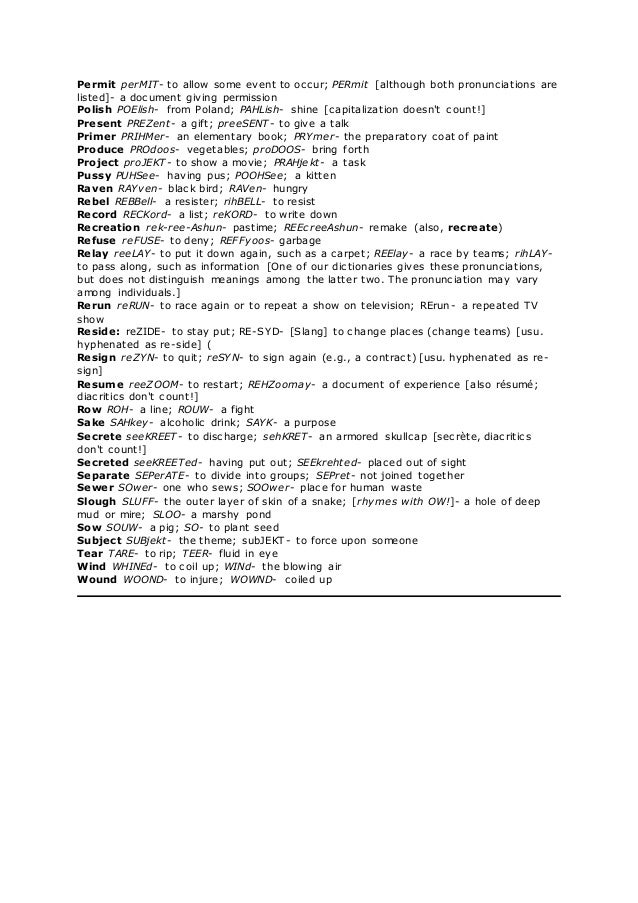 Permit perMIT- to allow some event to occur; PERmit [although both pronunciations are
listed]- a document giving permission
Polish POElish- from Poland; PAHLish- shine [capitalization doesn't count!]
Present PREZent- a gift; preeSENT- to give a talk
Primer PRIHMer- an elementary book; PRYmer- the preparatory coat of paint
Produce PROdoos- vegetables; proDOOS- bring forth
Project proJEKT- to show a movie; PRAHjekt- a task
Pussy PUHSee- having pus; POOHSee; a kitten
Raven RAYven- black bird; RAVen- hungry
Rebel REBBell- a resister; rihBELL- to resist
Record RECKord- a list; reKORD- to write down
Recreation rek-ree-Ashun- pastime; REEcreeAshun- remake (also, recreate)
Refuse reFUSE- to deny; REFFyoos- garbage
Relay reeLAY- to put it down again, such as a carpet; REElay- a race by teams; rihLAY-
to pass along, such as information [One of our dictionaries gives these pronunciations,
but does not distinguish meanings among the latter two. The pronunciation may vary
among individuals.]
Rerun reRUN- to race again or to repeat a show on television; RErun- a repeated TV
show
Reside: reZIDE- to stay put; RE-SYD- [Slang] to change places (change teams) [usu.
hyphenated as re-side] (
Resign reZYN- to quit; reSYN- to sign again (e.g., a contract) [usu. hyphenated as re-
sign]
Resume reeZOOM- to restart; REHZoomay- a document of experience [also résumé;
diacritics don't count!]
Row ROH- a line; ROUW- a fight
Sake SAHkey- alcoholic drink; SAYK- a purpose
Secrete seeKREET- to discharge; sehKRET- an armored skullcap [secrète, diacritics
don't count!]
Secreted seeKREETed- having put out; SEEkrehted- placed out of sight
Separate SEPerATE- to divide into groups; SEPret- not joined together
Sewer SOwer- one who sews; SOOwer- place for human waste
Slough SLUFF- the outer layer of skin of a snake; [rhymes with OW!]- a hole of deep
mud or mire; SLOO- a marshy pond
Sow SOUW- a pig; SO- to plant seed
Subject SUBjekt- the theme; subJEKT- to force upon someone
Tear TARE- to rip; TEER- fluid in eye
Wind WHINEd- to coil up; WINd- the blowing air
Wound WOOND- to injure; WOWND- coiled up
 