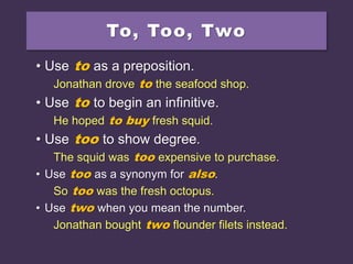 To, Too, Two
• Use to as a preposition.
Jonathan drove to the seafood shop.
• Use to to begin an infinitive.
He hoped to buy fresh squid.
• Use too to show degree.
The squid was too expensive to purchase.
• Use too as a synonym for also.
So too was the fresh octopus.
• Use two when you mean the number.
Jonathan bought two flounder filets instead.
 