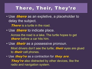 There, Their, They’re
• Use there as an expletive, a placeholder to
delay the subject.
There is a turtle in the road.
• Use there to indicate place.
Across the road is a lake. The turtle hopes to get
there before a car hits him.
• Use their as a possessive pronoun.
Most drivers don’t see the turtle; their eyes are glued
to their cell phones.
• Use they’re as a contraction for they are.
They’re also distracted by other devices, like the
radio and navigation system.
 