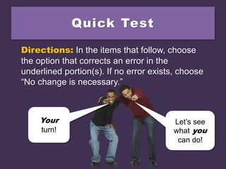 Quick Test
Directions: In the items that follow, choose
the option that corrects an error in the
underlined portion(s). If no error exists, choose
“No change is necessary.”
Your
turn!
Let’s see
what you
can do!
 