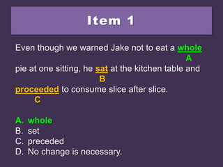 Item 1
Even though we warned Jake not to eat a hole
pie at one sitting, he sat at the kitchen table and
proceeded to consume slice after slice.
A. whole
B. set
C. preceded
D. No change is necessary.
Even though we warned Jake not to eat a hole
A
pie at one sitting, he sat at the kitchen table and
B
proceeded to consume slice after slice.
C
A. whole
B. set
C. preceded
D. No change is necessary.
Even though we warned Jake not to eat a whole
A
pie at one sitting, he sat at the kitchen table and
B
proceeded to consume slice after slice.
C
A. whole
B. set
C. preceded
D. No change is necessary.
 