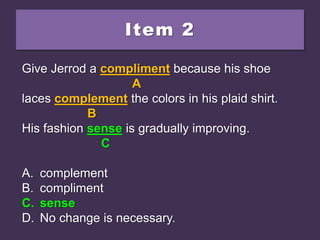 Item 2
Give Jerrod a compliment because his shoe
laces complement the colors in his plaid shirt.
His fashion since is gradually improving.
A. complement
B. compliment
C. sense
D. No change is necessary.
Give Jerrod a compliment because his shoe
A
laces complement the colors in his plaid shirt.
B
His fashion since is gradually improving.
C
A. complement
B. compliment
C. sense
D. No change is necessary.
Give Jerrod a compliment because his shoe
A
laces complement the colors in his plaid shirt.
B
His fashion sense is gradually improving.
C
A. complement
B. compliment
C. sense
D. No change is necessary.
 