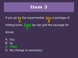 Item 3
If you go by the supermarket, buy a package of
hotdog buns. Than we can grill the sausage for
dinner.
A. buy
B. by
C. Then
D. No change is necessary.
If you go by the supermarket, buy a package of
A B
hotdog buns. Than we can grill the sausage for
C
dinner.
A. buy
B. by
C. Then
D. No change is necessary.
If you go by the supermarket, buy a package of
A B
hotdog buns. Then we can grill the sausage for
C
dinner.
A. buy
B. by
C. Then
D. No change is necessary.
 