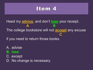 Item 4
Heed my advice, and don’t loose your receipt.
The college bookstore will not accept any excuse
if you need to return those books.
A. advise
B. lose
C. except
D. No change is necessary.
Heed my advice, and don’t loose your receipt.
A B
The college bookstore will not accept any excuse
C
if you need to return those books.
A. advise
B. lose
C. except
D. No change is necessary.
Heed my advice, and don’t lose your receipt.
A B
The college bookstore will not accept any excuse
C
if you need to return those books.
A. advise
B. lose
C. except
D. No change is necessary.
 