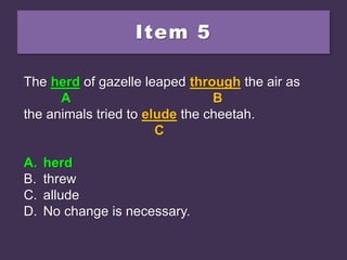 Item 5
The heard of gazelle leaped through the air as
the animals tried to elude the cheetah.
A. herd
B. threw
C. allude
D. No change is necessary.
The heard of gazelle leaped through the air as
A B
the animals tried to elude the cheetah.
C
A. herd
B. threw
C. allude
D. No change is necessary.
The herd of gazelle leaped through the air as
A B
the animals tried to elude the cheetah.
C
A. herd
B. threw
C. allude
D. No change is necessary.
 
