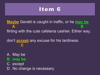 Item 6
Maybe Gerald is caught in traffic, or he maybe
flirting with the cute cafeteria cashier. Either way,
don’t accept any excuse for his tardiness.
A. May be
B. may be
C. except
D. No change is necessary.
Maybe Gerald is caught in traffic, or he maybe
A B
flirting with the cute cafeteria cashier. Either way,
don’t accept any excuse for his tardiness.
C
A. May be
B. may be
C. except
D. No change is necessary.
Maybe Gerald is caught in traffic, or he may be
A B
flirting with the cute cafeteria cashier. Either way,
don’t accept any excuse for his tardiness.
C
A. May be
B. may be
C. except
D. No change is necessary.
 
