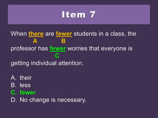 Item 7
When there are fewer students in a class, the
professor has less worries that everyone is
getting individual attention.
A. their
B. less
C. fewer
D. No change is necessary.
When there are fewer students in a class, the
A B
professor has less worries that everyone is
C
getting individual attention.
A. their
B. less
C. fewer
D. No change is necessary.
When there are fewer students in a class, the
A B
professor has fewer worries that everyone is
C
getting individual attention.
A. their
B. less
C. fewer
D. No change is necessary.
 