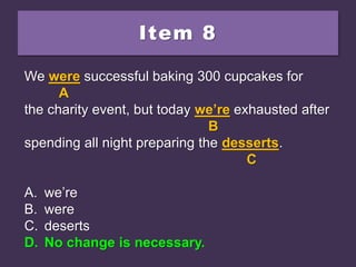 Item 8
We were successful baking 300 cupcakes for
the charity event, but today we’re exhausted after
spending all night preparing the desserts.
A. we’re
B. were
C. deserts
D. No change is necessary.
We were successful baking 300 cupcakes for
A
the charity event, but today we’re exhausted after
B
spending all night preparing the desserts.
C
A. we’re
B. were
C. deserts
D. No change is necessary.
We were successful baking 300 cupcakes for
A
the charity event, but today we’re exhausted after
B
spending all night preparing the desserts.
C
A. we’re
B. were
C. deserts
D. No change is necessary.
 