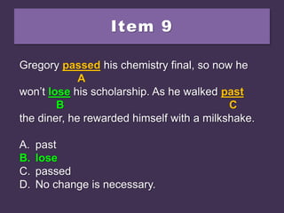 Item 9
Gregory passed his chemistry final, so now he
won’t loose his scholarship. As he walked past
the diner, he rewarded himself with a milkshake.
A. past
B. lose
C. passed
D. No change is necessary.
Gregory passed his chemistry final, so now he
A
won’t loose his scholarship. As he walked past
B C
the diner, he rewarded himself with a milkshake.
A. past
B. lose
C. passed
D. No change is necessary.
Gregory passed his chemistry final, so now he
A
won’t lose his scholarship. As he walked past
B C
the diner, he rewarded himself with a milkshake.
A. past
B. lose
C. passed
D. No change is necessary.
 