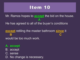 Item 10
Mr. Ramos hopes to except the bid on the house.
He has agreed to all of the buyer’s conditions
except retiling the master bathroom since it
would be too much work.
A. accept
B. accept
C. sense
D. No change is necessary.
Mr. Ramos hopes to except the bid on the house.
A
He has agreed to all of the buyer’s conditions
except retiling the master bathroom since it
B C
would be too much work.
A. accept
B. accept
C. sense
D. No change is necessary.
Mr. Ramos hopes to accept the bid on the house.
A
He has agreed to all of the buyer’s conditions
except retiling the master bathroom since it
B C
would be too much work.
A. accept
B. accept
C. sense
D. No change is necessary.
 