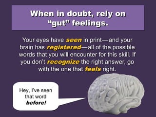 When in doubt, rely onWhen in doubt, rely on
“gut” feelings.“gut” feelings.
When in doubt, rely onWhen in doubt, rely on
“gut” feelings.“gut” feelings.
Your eyes haveYour eyes have seenseen in printin print——and yourand your
brain hasbrain has registeredregistered——all of the possibleall of the possible
words that you will encounter for this skill. Ifwords that you will encounter for this skill. If
you don’tyou don’t recognizerecognize the right answer, gothe right answer, go
with the one thatwith the one that feelsfeels right.right.
Hey, I’ve seen
that word
before!
Hey, I’ve seen
that word
before!
 