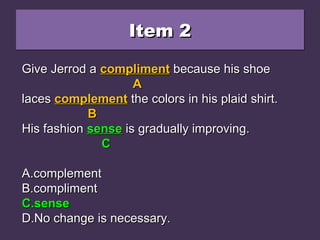 Item 2Item 2Item 2Item 2
Give Jerrod a compliment because his shoeGive Jerrod a compliment because his shoe
laces complement the colors in his plaid shirt.laces complement the colors in his plaid shirt.
His fashion since is gradually improving.His fashion since is gradually improving.
A.A.complementcomplement
B.B.complimentcompliment
C.C.sensesense
D.D.No change is necessary.No change is necessary.
Give Jerrod aGive Jerrod a complimentcompliment because his shoebecause his shoe
AA
laceslaces complementcomplement the colors in his plaid shirt.the colors in his plaid shirt.
BB
His fashionHis fashion sincesince is gradually improving.is gradually improving.
CC
A.A.complementcomplement
B.B.complimentcompliment
C.C.sensesense
D.D.No change is necessary.No change is necessary.
Give Jerrod aGive Jerrod a complimentcompliment because his shoebecause his shoe
AA
laceslaces complementcomplement the colors in his plaid shirt.the colors in his plaid shirt.
BB
His fashionHis fashion sensesense is gradually improving.is gradually improving.
CC
A.A.complementcomplement
B.B.complimentcompliment
C.C.sensesense
D.D.No change is necessary.No change is necessary.
 