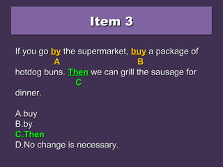 Item 3Item 3Item 3Item 3
If you go by the supermarket, buy a package ofIf you go by the supermarket, buy a package of
hotdog buns. Than we can grill the sausage forhotdog buns. Than we can grill the sausage for
dinner.dinner.
A.A.buybuy
B.B.byby
C.C.ThenThen
D.D.No change is necessary.No change is necessary.
If you goIf you go byby the supermarket,the supermarket, buybuy a package ofa package of
AA BB
hotdog buns.hotdog buns. ThanThan we can grill the sausage forwe can grill the sausage for
CC
dinner.dinner.
A.A.buybuy
B.B.byby
C.C.ThenThen
D.D.No change is necessary.No change is necessary.
If you goIf you go byby the supermarket,the supermarket, buybuy a package ofa package of
AA BB
hotdog buns.hotdog buns. ThenThen we can grill the sausage forwe can grill the sausage for
CC
dinner.dinner.
A.A.buybuy
B.B.byby
C.C.ThenThen
D.D.No change is necessary.No change is necessary.
 