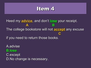 Item 4Item 4Item 4Item 4
Heed my advice, and don’t loose your receipt.Heed my advice, and don’t loose your receipt.
The college bookstore will not accept any excuseThe college bookstore will not accept any excuse
if you need to return those books.if you need to return those books.
A.A.adviseadvise
B.B.loselose
C.C.exceptexcept
D.D.No change is necessary.No change is necessary.
Heed myHeed my adviceadvice, and don’t, and don’t looseloose your receipt.your receipt.
AA BB
The college bookstore will notThe college bookstore will not acceptaccept any excuseany excuse
CC
if you need to return those books.if you need to return those books.
A.A.adviseadvise
B.B.loselose
C.C.exceptexcept
D.D.No change is necessary.No change is necessary.
Heed myHeed my adviceadvice, and don’t, and don’t loselose your receipt.your receipt.
AA BB
The college bookstore will notThe college bookstore will not acceptaccept any excuseany excuse
CC
if you need to return those books.if you need to return those books.
A.A.adviseadvise
B.B.loselose
C.C.exceptexcept
D.D.No change is necessary.No change is necessary.
 