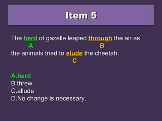 Item 5Item 5Item 5Item 5
The heard of gazelle leaped through the air asThe heard of gazelle leaped through the air as
the animals tried to elude the cheetah.the animals tried to elude the cheetah.
A.A.herdherd
B.B.threwthrew
C.C.alludeallude
D.D.No change is necessary.No change is necessary.
TheThe heardheard of gazelle leapedof gazelle leaped throughthrough the air asthe air as
AA BB
the animals tried tothe animals tried to eludeelude the cheetah.the cheetah.
CC
A.A.herdherd
B.B.threwthrew
C.C.alludeallude
D.D.No change is necessary.No change is necessary.
TheThe herdherd of gazelle leapedof gazelle leaped throughthrough the air asthe air as
AA BB
the animals tried tothe animals tried to eludeelude the cheetah.the cheetah.
CC
A.A.herdherd
B.B.threwthrew
C.C.alludeallude
D.D.No change is necessary.No change is necessary.
 