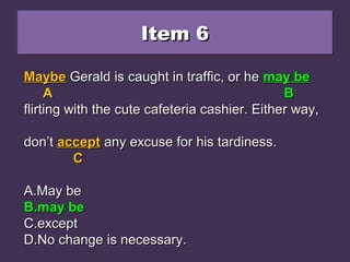 Item 6Item 6Item 6Item 6
Maybe Gerald is caught in traffic, or he maybeMaybe Gerald is caught in traffic, or he maybe
flirting with the cute cafeteria cashier. Either way,flirting with the cute cafeteria cashier. Either way,
don’t accept any excuse for his tardiness.don’t accept any excuse for his tardiness.
A.A.May beMay be
B.B.may bemay be
C.C.exceptexcept
D.D.No change is necessary.No change is necessary.
MaybeMaybe Gerald is caught in traffic, or heGerald is caught in traffic, or he maybemaybe
AA BB
flirting with the cute cafeteria cashier. Either way,flirting with the cute cafeteria cashier. Either way,
don’tdon’t acceptaccept any excuse for his tardiness.any excuse for his tardiness.
CC
A.A.May beMay be
B.B.may bemay be
C.C.exceptexcept
D.D.No change is necessary.No change is necessary.
MaybeMaybe Gerald is caught in traffic, or heGerald is caught in traffic, or he may bemay be
AA BB
flirting with the cute cafeteria cashier. Either way,flirting with the cute cafeteria cashier. Either way,
don’tdon’t acceptaccept any excuse for his tardiness.any excuse for his tardiness.
CC
A.A.May beMay be
B.B.may bemay be
C.C.exceptexcept
D.D.No change is necessary.No change is necessary.
 