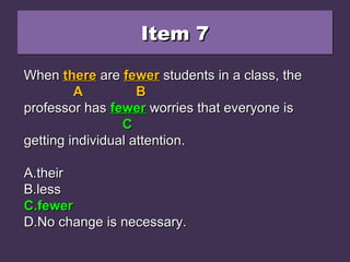 Item 7Item 7Item 7Item 7
When there are fewer students in a class, theWhen there are fewer students in a class, the
professor has less worries that everyone isprofessor has less worries that everyone is
getting individual attention.getting individual attention.
A.A.theirtheir
B.B.lessless
C.C.fewerfewer
D.D.No change is necessary.No change is necessary.
WhenWhen therethere areare fewerfewer students in a class, thestudents in a class, the
AA BB
professor hasprofessor has lessless worries that everyone isworries that everyone is
CC
getting individual attention.getting individual attention.
A.A.theirtheir
B.B.lessless
C.C.fewerfewer
D.D.No change is necessary.No change is necessary.
WhenWhen therethere areare fewerfewer students in a class, thestudents in a class, the
AA BB
professor hasprofessor has fewerfewer worries that everyone isworries that everyone is
CC
getting individual attention.getting individual attention.
A.A.theirtheir
B.B.lessless
C.C.fewerfewer
D.D.No change is necessary.No change is necessary.
 