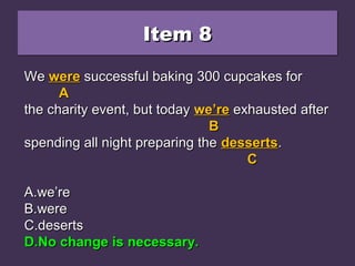 Item 8Item 8Item 8Item 8
We were successful baking 300 cupcakes forWe were successful baking 300 cupcakes for
the charity event, but today we’re exhausted afterthe charity event, but today we’re exhausted after
spending all night preparing the desserts.spending all night preparing the desserts.
A.A.we’rewe’re
B.B.werewere
C.C.desertsdeserts
D.D.No change is necessary.No change is necessary.
WeWe werewere successful baking 300 cupcakes forsuccessful baking 300 cupcakes for
AA
the charity event, but todaythe charity event, but today we’rewe’re exhausted afterexhausted after
BB
spending all night preparing thespending all night preparing the dessertsdesserts..
CC
A.A.we’rewe’re
B.B.werewere
C.C.desertsdeserts
D.D.No change is necessary.No change is necessary.
WeWe werewere successful baking 300 cupcakes forsuccessful baking 300 cupcakes for
AA
the charity event, but todaythe charity event, but today we’rewe’re exhausted afterexhausted after
BB
spending all night preparing thespending all night preparing the dessertsdesserts..
CC
A.A.we’rewe’re
B.B.werewere
C.C.desertsdeserts
D.D.No change is necessary.No change is necessary.
 