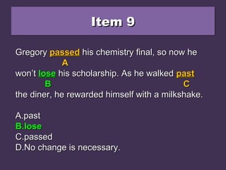 Item 9Item 9Item 9Item 9
Gregory passed his chemistry final, so now heGregory passed his chemistry final, so now he
won’t loose his scholarship. As he walked pastwon’t loose his scholarship. As he walked past
the diner, he rewarded himself with a milkshake.the diner, he rewarded himself with a milkshake.
A.A.pastpast
B.B.loselose
C.C.passedpassed
D.D.No change is necessary.No change is necessary.
GregoryGregory passedpassed his chemistry final, so now hehis chemistry final, so now he
AA
won’twon’t looseloose his scholarship. As he walkedhis scholarship. As he walked pastpast
BB CC
the diner, he rewarded himself with a milkshake.the diner, he rewarded himself with a milkshake.
A.A.pastpast
B.B.loselose
C.C.passedpassed
D.D.No change is necessary.No change is necessary.
GregoryGregory passedpassed his chemistry final, so now hehis chemistry final, so now he
AA
won’twon’t loselose his scholarship. As he walkedhis scholarship. As he walked pastpast
BB CC
the diner, he rewarded himself with a milkshake.the diner, he rewarded himself with a milkshake.
A.A.pastpast
B.B.loselose
C.C.passedpassed
D.D.No change is necessary.No change is necessary.
 