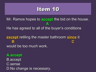Item 10Item 10Item 10Item 10
Mr. Ramos hopes to except the bid on the house.Mr. Ramos hopes to except the bid on the house.
He has agreed to all of the buyer’s conditionsHe has agreed to all of the buyer’s conditions
except retiling the master bathroom since itexcept retiling the master bathroom since it
would be too much work.would be too much work.
A.A.acceptaccept
B.B.acceptaccept
C.C.sensesense
D.D.No change is necessary.No change is necessary.
Mr. Ramos hopes toMr. Ramos hopes to exceptexcept the bid on the house.the bid on the house.
AA
He has agreed to all of the buyer’s conditionsHe has agreed to all of the buyer’s conditions
exceptexcept retiling the master bathroomretiling the master bathroom sincesince itit
BB CC
would be too much work.would be too much work.
A.A.acceptaccept
B.B.acceptaccept
C.C.sensesense
D.D.No change is necessary.No change is necessary.
Mr. Ramos hopes toMr. Ramos hopes to acceptaccept the bid on the house.the bid on the house.
AA
He has agreed to all of the buyer’s conditionsHe has agreed to all of the buyer’s conditions
exceptexcept retiling the master bathroomretiling the master bathroom sincesince itit
BB CC
would be too much work.would be too much work.
A.A.acceptaccept
B.B.acceptaccept
C.C.sensesense
D.D.No change is necessary.No change is necessary.
 