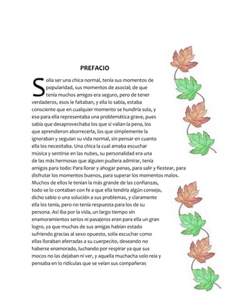 PREFACIO
olía ser una chica normal, tenía sus momentos de
popularidad, sus momentos de asocial; de que
tenía muchos amigos era seguro, pero de tener
verdaderos, esos le faltaban, y ella lo sabía, estaba
consciente que en cualquier momento se hundiría sola, y
eso para ella representaba una problemática grave, pues
sabía que desaprovechaba los que sí valían la pena, los
que aprendieron aborrecerla, los que simplemente la
ignoraban y seguían su vida normal, sin pensar en cuanto
ella los necesitaba. Una chica la cual amaba escuchar
música y sentirse en las nubes, su personalidad era una
de las más hermosas que alguien pudiera admirar, tenía
amigos para todo: Para llorar y ahogar penas, para salir y fiestear, para
disfrutar los momentos buenos, para superar los momentos malos.
Muchos de ellos le tenían la más grande de las confianzas,
todo se lo contaban con fe a que ella tendría algún consejo,
dicho sabio o una solución a sus problemas, y claramente
ella los tenía, pero no tenía respuesta para los de su
persona. Así iba por la vida, un largo tiempo sin
enamoramientos serios ni pasajeros eran para ella un gran
logro, ya que muchas de sus amigas habían estado
sufriendo gracias al sexo opuesto, solía escuchar como
ellas lloraban aferradas a su cuerpecito, deseando no
haberse enamorado, luchando por respirar ya que sus
mocos no las dejaban ni ver, y aquella muchacha solo reía y
pensaba en lo ridículas que se veían sus compañeras
S
 