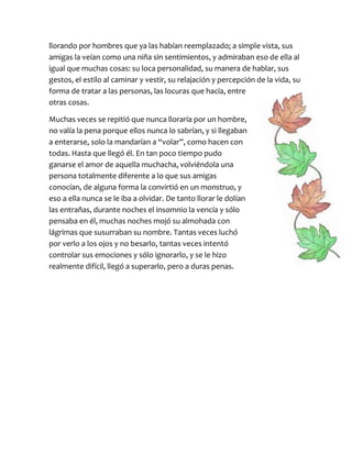 llorando por hombres que ya las habían reemplazado; a simple vista, sus
amigas la veían como una niña sin sentimientos, y admiraban eso de ella al
igual que muchas cosas: su loca personalidad, su manera de hablar, sus
gestos, el estilo al caminar y vestir, su relajación y percepción de la vida, su
forma de tratar a las personas, las locuras que hacía, entre
otras cosas.
Muchas veces se repitió que nunca lloraría por un hombre,
no valía la pena porque ellos nunca lo sabrían, y si llegaban
a enterarse, solo la mandarían a “volar”, como hacen con
todas. Hasta que llegó él. En tan poco tiempo pudo
ganarse el amor de aquella muchacha, volviéndola una
persona totalmente diferente a lo que sus amigas
conocían, de alguna forma la convirtió en un monstruo, y
eso a ella nunca se le iba a olvidar. De tanto llorar le dolían
las entrañas, durante noches el insomnio la vencía y sólo
pensaba en él, muchas noches mojó su almohada con
lágrimas que susurraban su nombre. Tantas veces luchó
por verlo a los ojos y no besarlo, tantas veces intentó
controlar sus emociones y sólo ignorarlo, y se le hizo
realmente difícil, llegó a superarlo, pero a duras penas.
 
