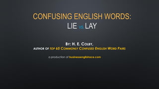 CONFUSING ENGLISH WORDS: LIE VS. LAY 
BY: H. E. COLBY, AUTHOR OF TOP 65 COMMONLY CONFUSED ENGLISH WORD PAIRS 
a production of businessenglishace.com  