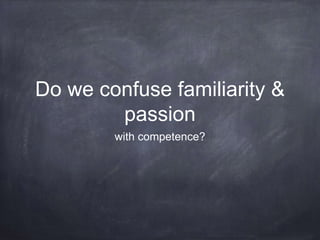 Do we confuse familiarity &
passion
with competence?
 