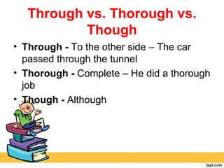 Through vs. Thorough vs.
          Though
• Through - To the other side – The car
  passed through the tunnel
• Thorough - Complete – He did a thorough
  job
• Though - Although
 