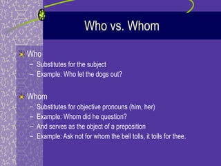 Who vs. Whom
Who
– Substitutes for the subject
– Example: Who let the dogs out?


Whom
–   Substitutes for objective pronouns (him, her)
–   Example: Whom did he question?
–   And serves as the object of a preposition
–   Example: Ask not for whom the bell tolls, it tolls for thee.
 