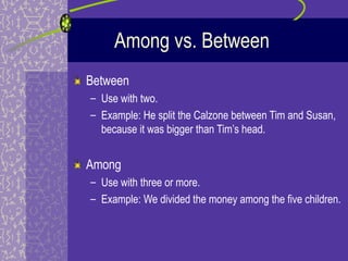 Among vs. Between
Between
– Use with two.
– Example: He split the Calzone between Tim and Susan,
  because it was bigger than Tim’s head.


Among
– Use with three or more.
– Example: We divided the money among the five children.
 