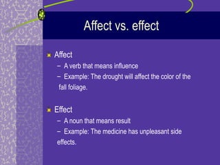 Affect vs. effect

Affect
– A verb that means influence
– Example: The drought will affect the color of the
 fall foliage.


Effect
– A noun that means result
– Example: The medicine has unpleasant side
effects.
 